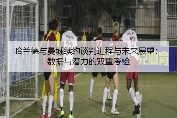 哈兰德与曼城续约谈判进程与未来展望:数据与潜力的双重考验(PG)